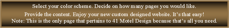 Text Box: Select your color scheme. Decide on how many pages you would like. Provide the content. Enjoy your new custom designed website. It�s that easy!Note: This is the only page that pertains to 41 Motel Design because that�s all you need.